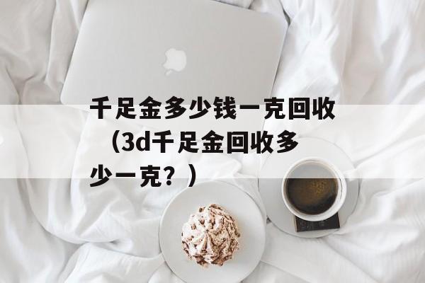 千足金多少钱一克回收 （3d千足金回收多少一克？）