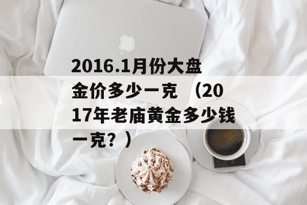 2016.1月份大盘金价多少一克 （2017年老庙黄金多少钱一克？）