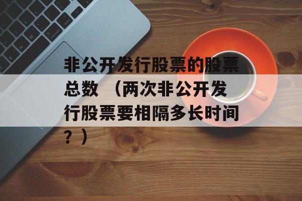 非公开发行股票的股票总数 （两次非公开发行股票要相隔多长时间？）