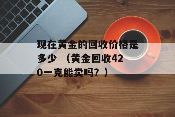 现在黄金的回收价格是多少 （黄金回收420一克能卖吗？）