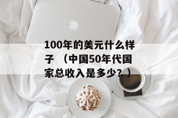 100年的美元什么样子 （中国50年代国家总收入是多少？）