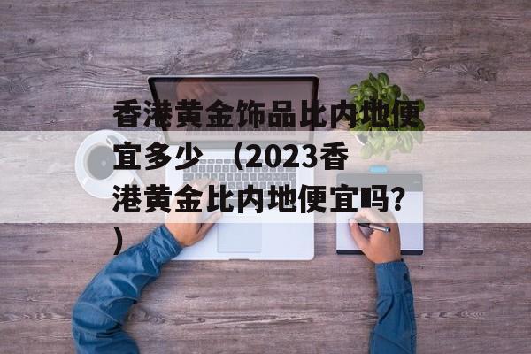 香港黄金饰品比内地便宜多少 （2023香港黄金比内地便宜吗？）