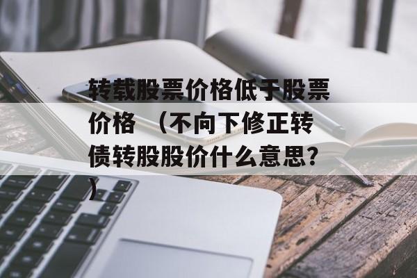 转载股票价格低于股票价格 （不向下修正转债转股股价什么意思？）