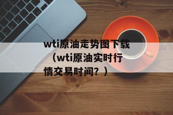 wti原油走势图下载 （wti原油实时行情交易时间？）