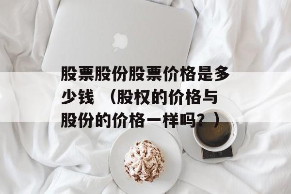 股票股份股票价格是多少钱 （股权的价格与股份的价格一样吗？）