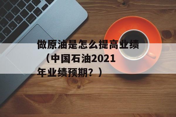 做原油是怎么提高业绩 （中国石油2021年业绩预期？）