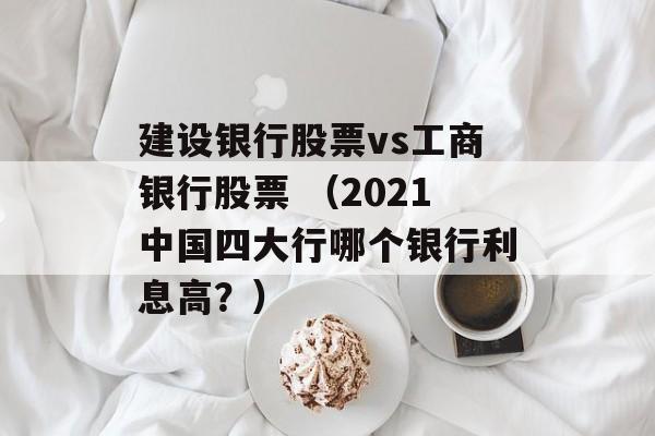 建设银行股票vs工商银行股票 （2021中国四大行哪个银行利息高？）