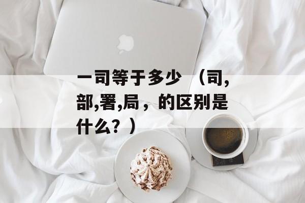 一司等于多少 （司,部,署,局，的区别是什么？）