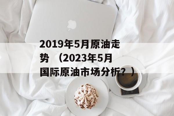 2019年5月原油走势 （2023年5月国际原油市场分析？）