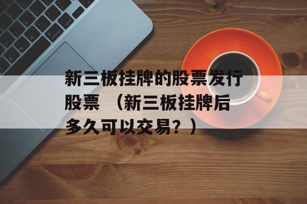 新三板挂牌的股票发行股票 （新三板挂牌后多久可以交易？）