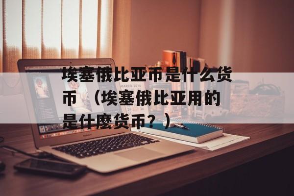 埃塞俄比亚币是什么货币 （埃塞俄比亚用的是什麽货币？）