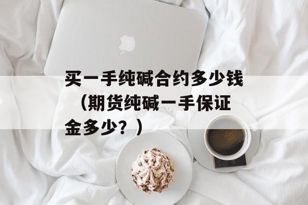 买一手纯碱合约多少钱 （期货纯碱一手保证金多少？）