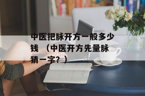 中医把脉开方一般多少钱 （中医开方先量脉猜一字？）