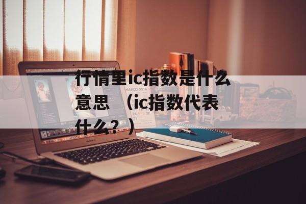 行情里ic指数是什么意思 （ic指数代表什么？）