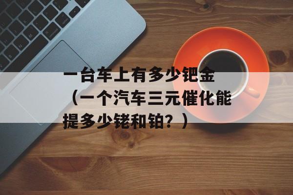 一台车上有多少钯金 （一个汽车三元催化能提多少铑和铂？）