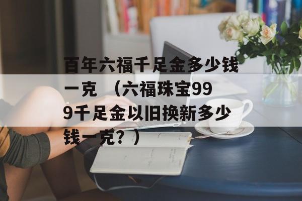 百年六福千足金多少钱一克 （六福珠宝999千足金以旧换新多少钱一克？）