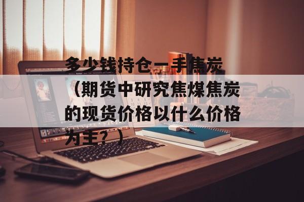 多少钱持仓一手焦炭 （期货中研究焦煤焦炭的现货价格以什么价格为主？）