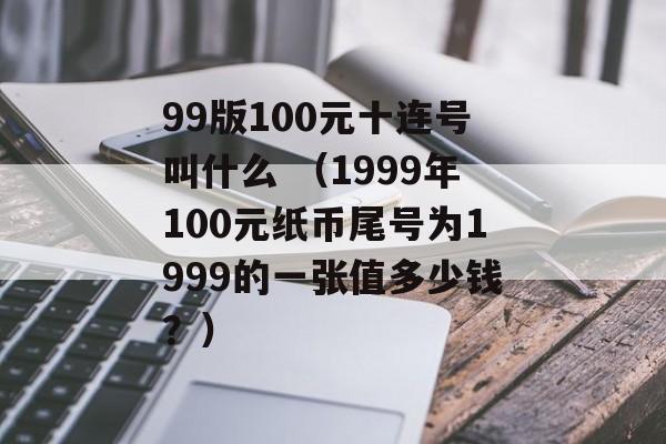 99版100元十连号叫什么 （1999年100元纸币尾号为1999的一张值多少钱？）