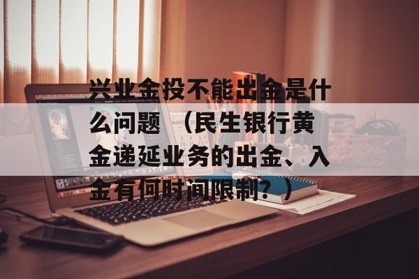 兴业金投不能出金是什么问题 （民生银行黄金递延业务的出金、入金有何时间限制？）