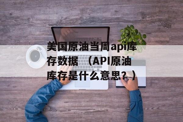 美国原油当周api库存数据 （API原油库存是什么意思？）