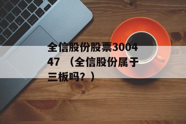 全信股份股票300447 （全信股份属于三板吗？）