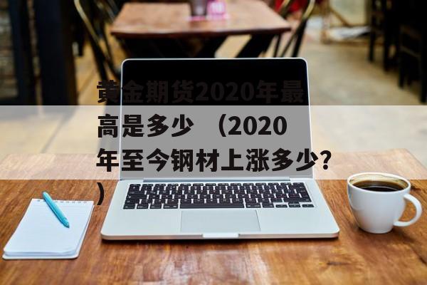 黄金期货2020年最高是多少 （2020年至今钢材上涨多少？）