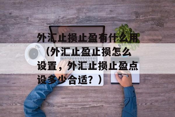 外汇止损止盈有什么用 （外汇止盈止损怎么设置，外汇止损止盈点设多少合适？）