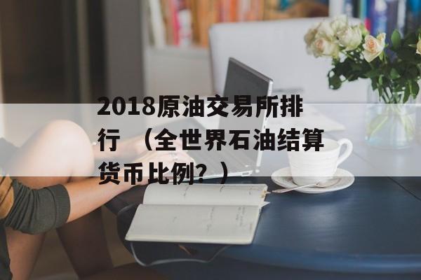 2018原油交易所排行 （全世界石油结算货币比例？）