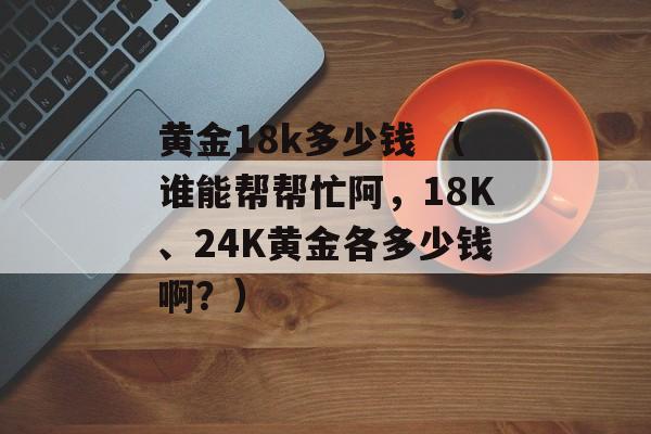 黄金18k多少钱 （谁能帮帮忙阿，18K、24K黄金各多少钱啊？）