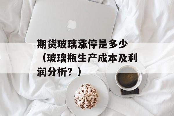 期货玻璃涨停是多少 （玻璃瓶生产成本及利润分析？）