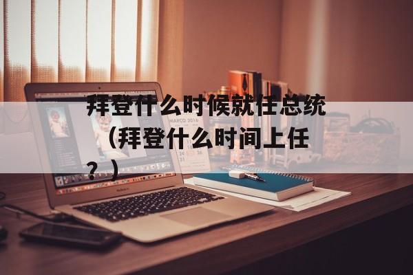 拜登什么时候就任总统 （拜登什么时间上任？）