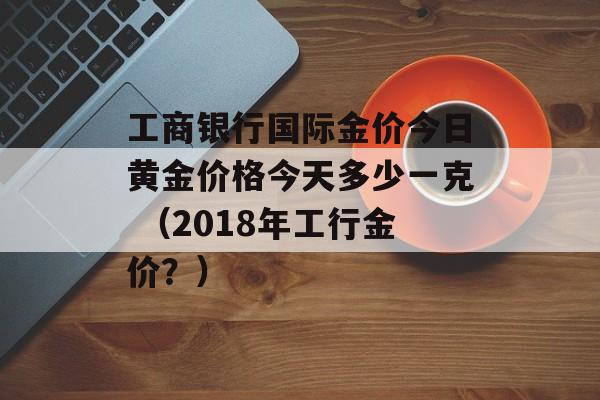 工商银行国际金价今日黄金价格今天多少一克 （2018年工行金价？）