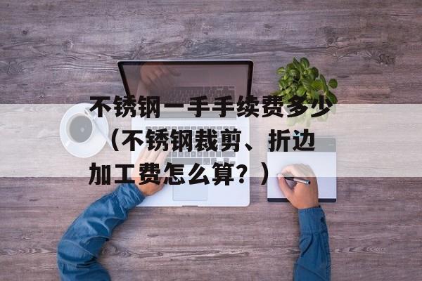 不锈钢一手手续费多少 （不锈钢裁剪	、折边加工费怎么算？）