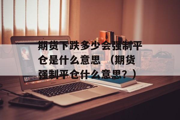 期货下跌多少会强制平仓是什么意思 （期货强制平仓什么意思？）