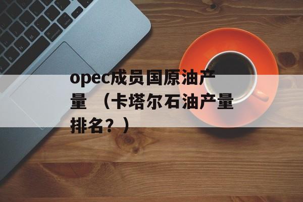 opec成员国原油产量 （卡塔尔石油产量排名？）