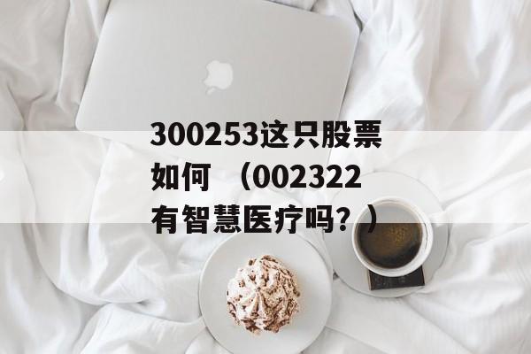 300253这只股票如何 （002322有智慧医疗吗？）