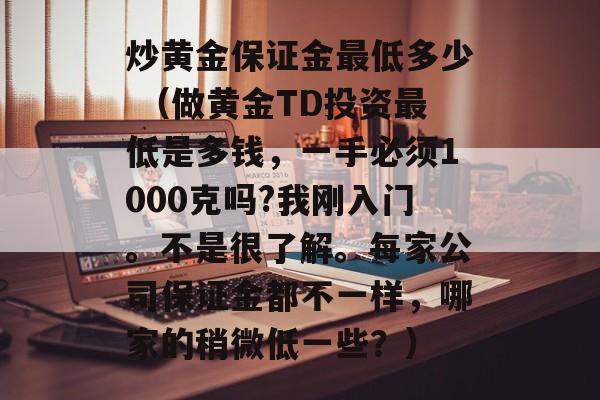 炒黄金保证金最低多少 （做黄金TD投资最低是多钱，一手必须1000克吗?我刚入门。不是很了解。每家公司保证金都不一样，哪家的稍微低一些？）