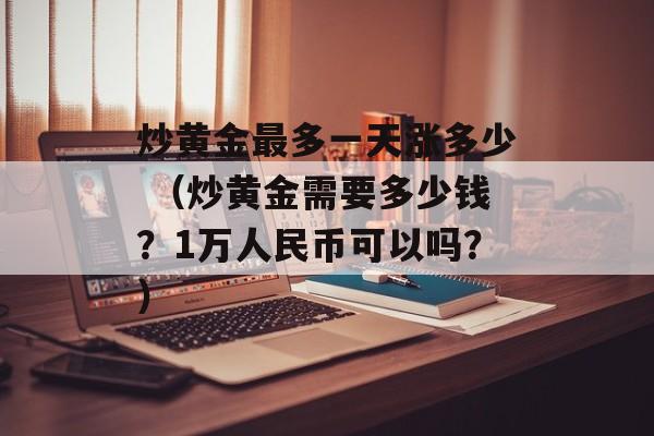 炒黄金最多一天涨多少 （炒黄金需要多少钱？1万人民币可以吗？）