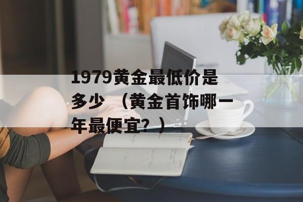 1979黄金最低价是多少 （黄金首饰哪一年最便宜？）