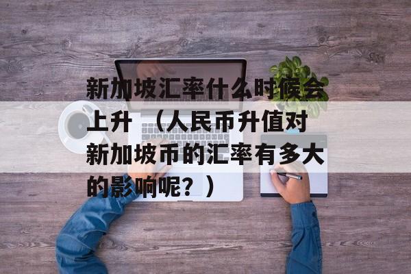 新加坡汇率什么时候会上升 （人民币升值对新加坡币的汇率有多大的影响呢？）