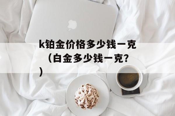 k铂金价格多少钱一克 （白金多少钱一克？）