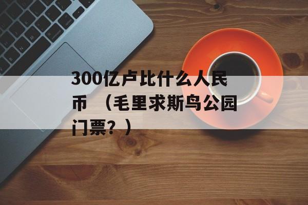 300亿卢比什么人民币 （毛里求斯鸟公园门票？）