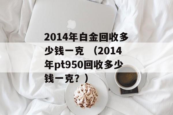 2014年白金回收多少钱一克 （2014年pt950回收多少钱一克？）