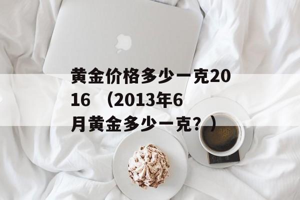 黄金价格多少一克2016 （2013年6月黄金多少一克？）