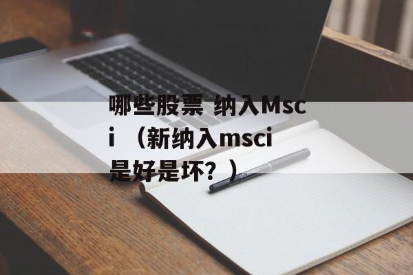 哪些股票 纳入Msci （新纳入msci是好是坏？）