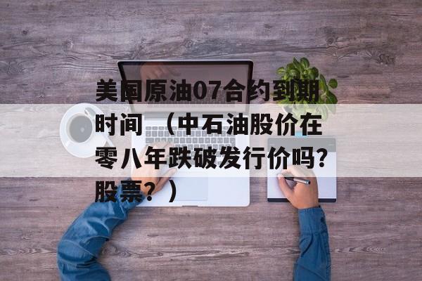 美国原油07合约到期时间 （中石油股价在零八年跌破发行价吗？股票？）