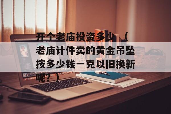 开个老庙投资多少 （老庙计件卖的黄金吊坠按多少钱一克以旧换新呢？）