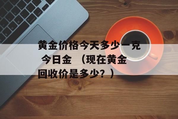 黄金价格今天多少一克 今日金 （现在黄金回收价是多少？）