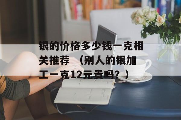 银的价格多少钱一克相关推荐 （别人的银加工一克12元贵吗？）