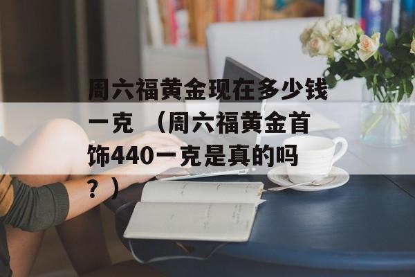 周六福黄金现在多少钱一克 （周六福黄金首饰440一克是真的吗？）